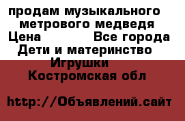 продам музыкального 1,5 метрового медведя  › Цена ­ 2 500 - Все города Дети и материнство » Игрушки   . Костромская обл.